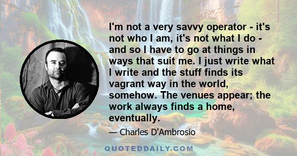 I'm not a very savvy operator - it's not who I am, it's not what I do - and so I have to go at things in ways that suit me. I just write what I write and the stuff finds its vagrant way in the world, somehow. The venues 