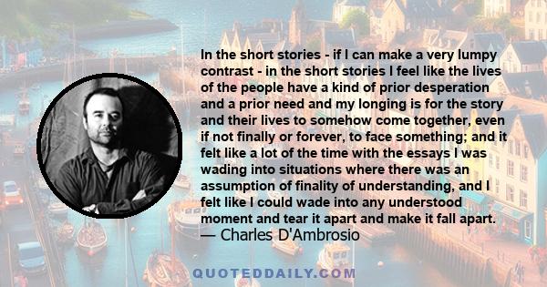 In the short stories - if I can make a very lumpy contrast - in the short stories I feel like the lives of the people have a kind of prior desperation and a prior need and my longing is for the story and their lives to