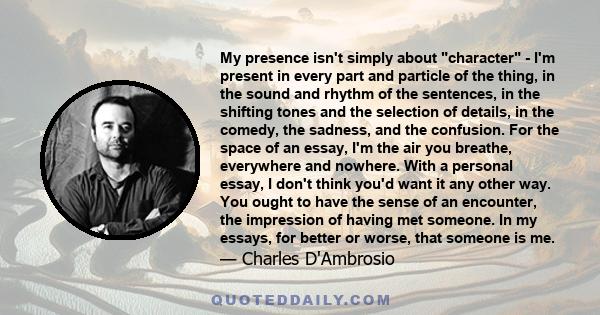 My presence isn't simply about character - I'm present in every part and particle of the thing, in the sound and rhythm of the sentences, in the shifting tones and the selection of details, in the comedy, the sadness,