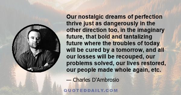 Our nostalgic dreams of perfection thrive just as dangerously in the other direction too, in the imaginary future, that bold and tantalizing future where the troubles of today will be cured by a tomorrow, and all our