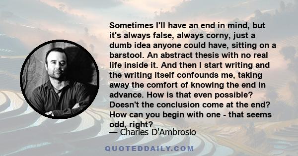 Sometimes I'll have an end in mind, but it's always false, always corny, just a dumb idea anyone could have, sitting on a barstool. An abstract thesis with no real life inside it. And then I start writing and the