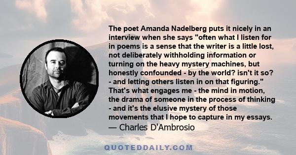 The poet Amanda Nadelberg puts it nicely in an interview when she says often what I listen for in poems is a sense that the writer is a little lost, not deliberately withholding information or turning on the heavy