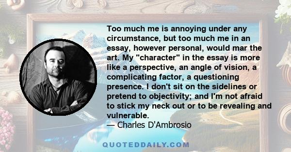 Too much me is annoying under any circumstance, but too much me in an essay, however personal, would mar the art. My character in the essay is more like a perspective, an angle of vision, a complicating factor, a