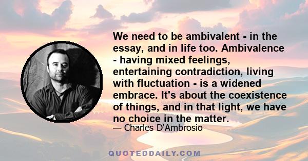 We need to be ambivalent - in the essay, and in life too. Ambivalence - having mixed feelings, entertaining contradiction, living with fluctuation - is a widened embrace. It's about the coexistence of things, and in