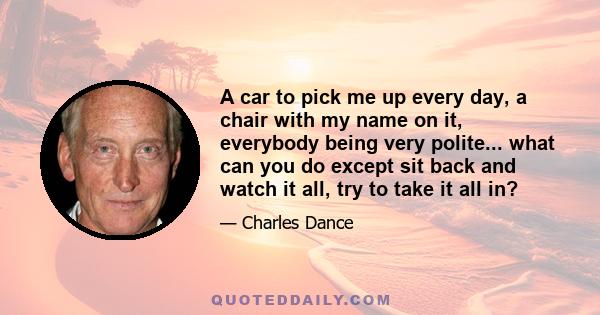 A car to pick me up every day, a chair with my name on it, everybody being very polite... what can you do except sit back and watch it all, try to take it all in?