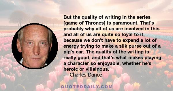 But the quality of writing in the series [game of Thrones] is paramount. That's probably why all of us are involved in this and all of us are quite so loyal to it, because we don't have to expend a lot of energy trying