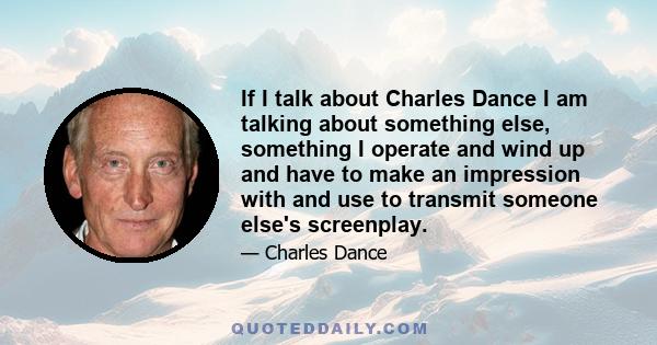 If I talk about Charles Dance I am talking about something else, something I operate and wind up and have to make an impression with and use to transmit someone else's screenplay.