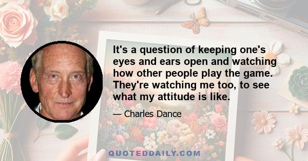 It's a question of keeping one's eyes and ears open and watching how other people play the game. They're watching me too, to see what my attitude is like.