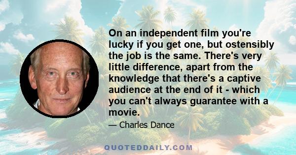 On an independent film you're lucky if you get one, but ostensibly the job is the same. There's very little difference, apart from the knowledge that there's a captive audience at the end of it - which you can't always