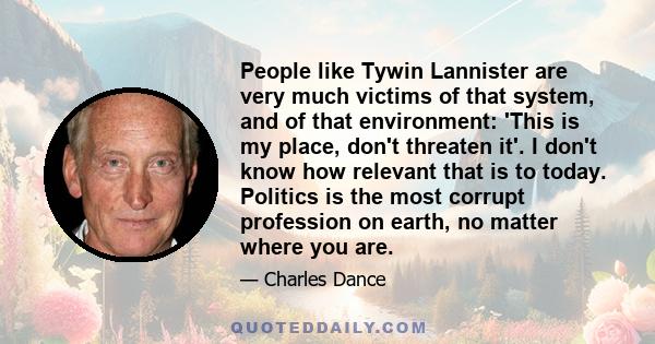 People like Tywin Lannister are very much victims of that system, and of that environment: 'This is my place, don't threaten it'. I don't know how relevant that is to today. Politics is the most corrupt profession on