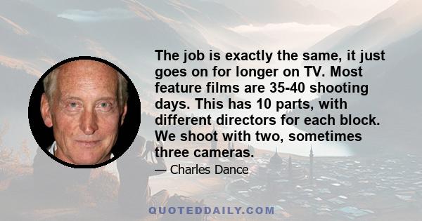 The job is exactly the same, it just goes on for longer on TV. Most feature films are 35-40 shooting days. This has 10 parts, with different directors for each block. We shoot with two, sometimes three cameras.