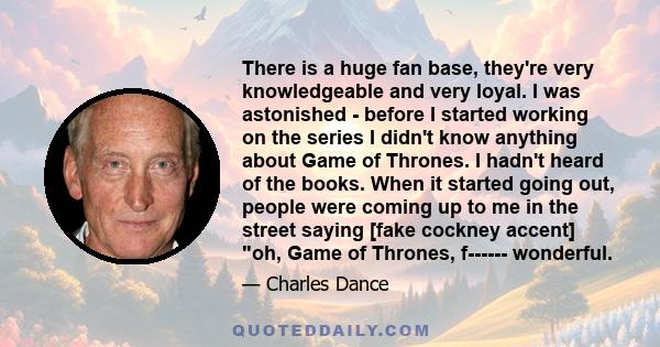 There is a huge fan base, they're very knowledgeable and very loyal. I was astonished - before I started working on the series I didn't know anything about Game of Thrones. I hadn't heard of the books. When it started