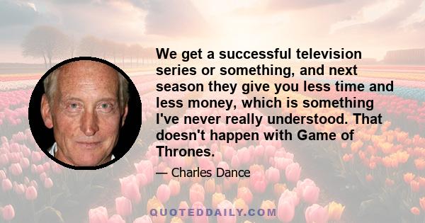 We get a successful television series or something, and next season they give you less time and less money, which is something I've never really understood. That doesn't happen with Game of Thrones.