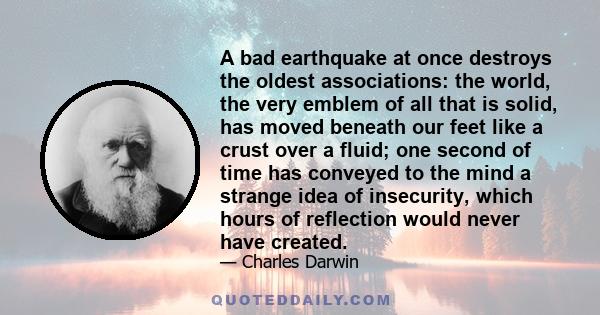 A bad earthquake at once destroys the oldest associations: the world, the very emblem of all that is solid, has moved beneath our feet like a crust over a fluid; one second of time has conveyed to the mind a strange