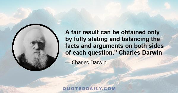 A fair result can be obtained only by fully stating and balancing the facts and arguments on both sides of each question. Charles Darwin