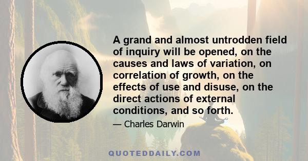 A grand and almost untrodden field of inquiry will be opened, on the causes and laws of variation, on correlation of growth, on the effects of use and disuse, on the direct actions of external conditions, and so forth.