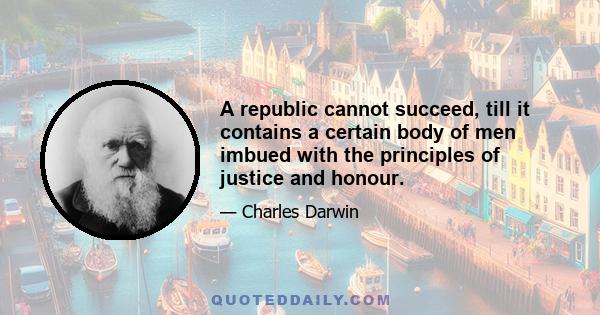 A republic cannot succeed, till it contains a certain body of men imbued with the principles of justice and honour.