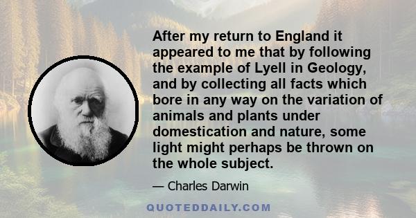 After my return to England it appeared to me that by following the example of Lyell in Geology, and by collecting all facts which bore in any way on the variation of animals and plants under domestication and nature,