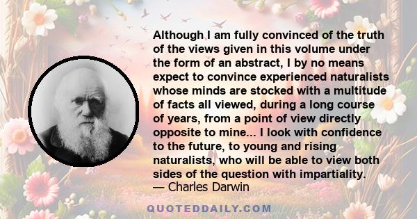 Although I am fully convinced of the truth of the views given in this volume under the form of an abstract, I by no means expect to convince experienced naturalists whose minds are stocked with a multitude of facts all