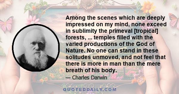 Among the scenes which are deeply impressed on my mind, none exceed in sublimity the primeval [tropical] forests, ... temples filled with the varied productions of the God of Nature. No one can stand in these solitudes