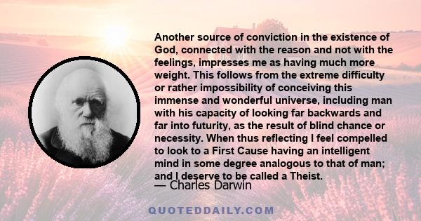 Another source of conviction in the existence of God, connected with the reason and not with the feelings, impresses me as having much more weight. This follows from the extreme difficulty or rather impossibility of