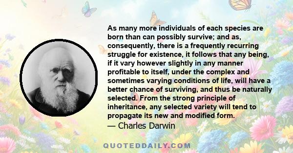 As many more individuals of each species are born than can possibly survive; and as, consequently, there is a frequently recurring struggle for existence, it follows that any being, if it vary however slightly in any