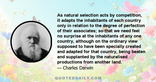 As natural selection acts by competition, it adapts the inhabitants of each country only in relation to the degree of perfection of their associates; so that we need feel no surprise at the inhabitants of any one