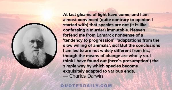 At last gleams of light have come, and I am almost convinced (quite contrary to opinion I started with) that species are not (it is like confessing a murder) immutable. Heaven forfend me from Lamarck nonsense of a