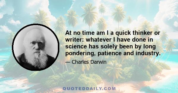 At no time am I a quick thinker or writer: whatever I have done in science has solely been by long pondering, patience and industry.