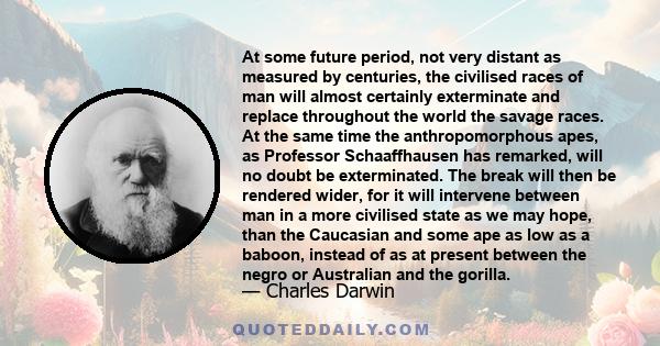 At some future period, not very distant as measured by centuries, the civilised races of man will almost certainly exterminate and replace throughout the world the savage races. At the same time the anthropomorphous