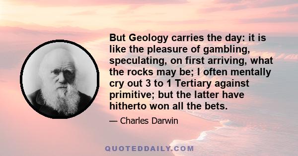 But Geology carries the day: it is like the pleasure of gambling, speculating, on first arriving, what the rocks may be; I often mentally cry out 3 to 1 Tertiary against primitive; but the latter have hitherto won all