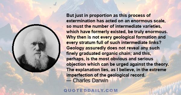 But just in proportion as this process of extermination has acted on an enormous scale, so must the number of intermediate varieties, which have formerly existed, be truly enormous. Why then is not every geological