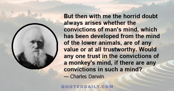 But then with me the horrid doubt always arises whether the convictions of man's mind, which has been developed from the mind of the lower animals, are of any value or at all trustworthy. Would any one trust in the