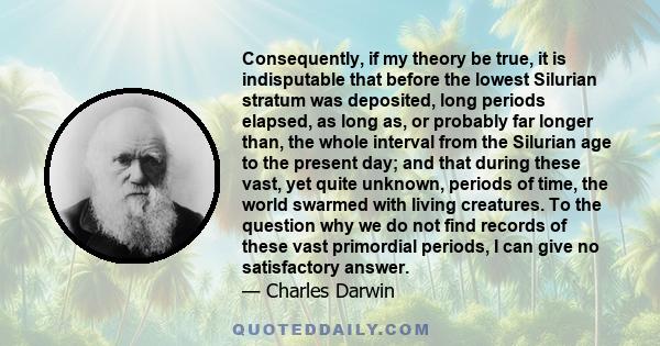 Consequently, if my theory be true, it is indisputable that before the lowest Silurian stratum was deposited, long periods elapsed, as long as, or probably far longer than, the whole interval from the Silurian age to