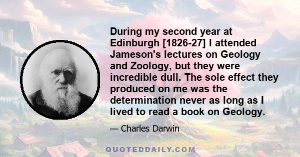 During my second year at Edinburgh [1826-27] I attended Jameson's lectures on Geology and Zoology, but they were incredible dull. The sole effect they produced on me was the determination never as long as I lived to