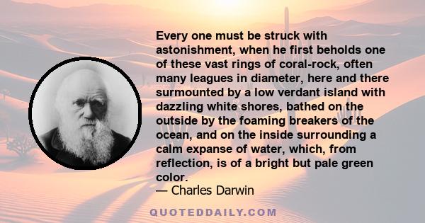 Every one must be struck with astonishment, when he first beholds one of these vast rings of coral-rock, often many leagues in diameter, here and there surmounted by a low verdant island with dazzling white shores,