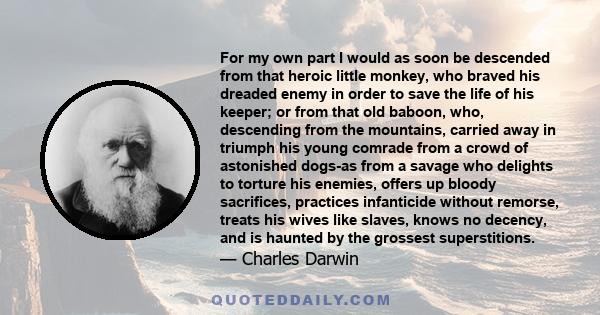 For my own part I would as soon be descended from that heroic little monkey, who braved his dreaded enemy in order to save the life of his keeper; or from that old baboon, who, descending from the mountains, carried