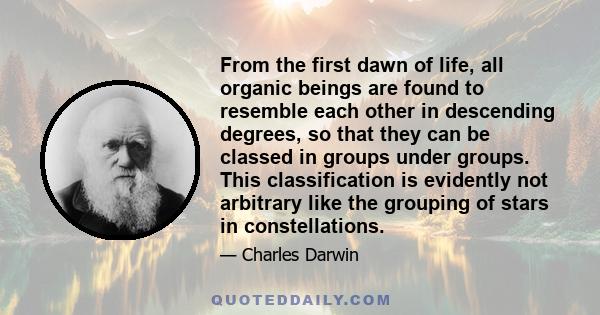 From the first dawn of life, all organic beings are found to resemble each other in descending degrees, so that they can be classed in groups under groups. This classification is evidently not arbitrary like the