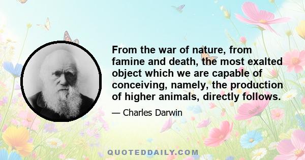 From the war of nature, from famine and death, the most exalted object which we are capable of conceiving, namely, the production of higher animals, directly follows.