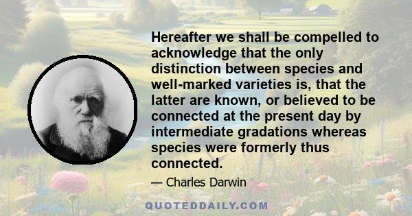 Hereafter we shall be compelled to acknowledge that the only distinction between species and well-marked varieties is, that the latter are known, or believed to be connected at the present day by intermediate gradations 