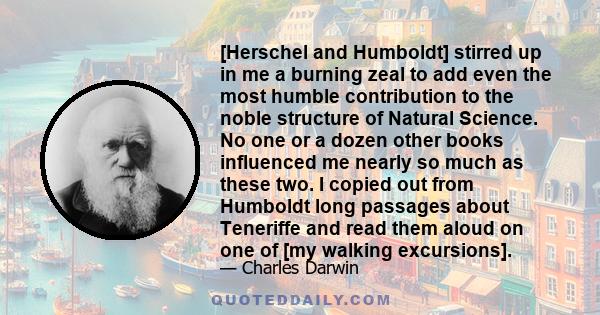 [Herschel and Humboldt] stirred up in me a burning zeal to add even the most humble contribution to the noble structure of Natural Science. No one or a dozen other books influenced me nearly so much as these two. I