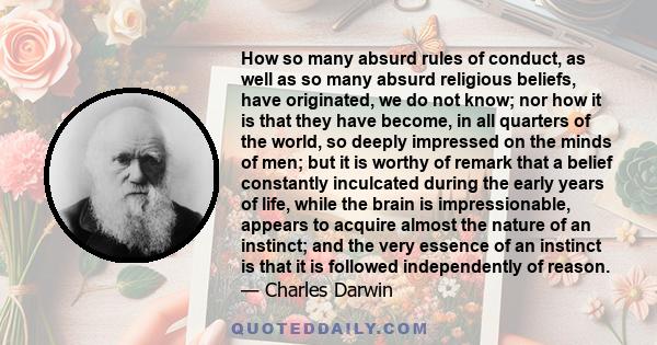 How so many absurd rules of conduct, as well as so many absurd religious beliefs, have originated, we do not know; nor how it is that they have become, in all quarters of the world, so deeply impressed on the minds of