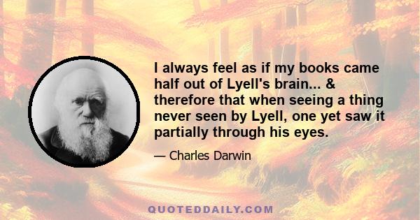 I always feel as if my books came half out of Lyell's brain... & therefore that when seeing a thing never seen by Lyell, one yet saw it partially through his eyes.