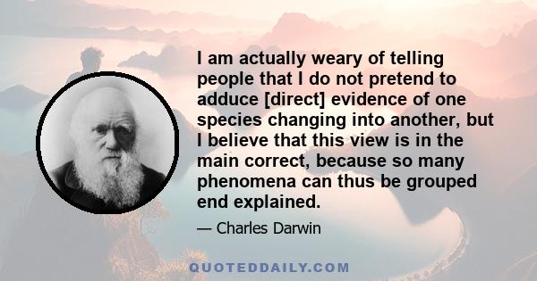 I am actually weary of telling people that I do not pretend to adduce [direct] evidence of one species changing into another, but I believe that this view is in the main correct, because so many phenomena can thus be