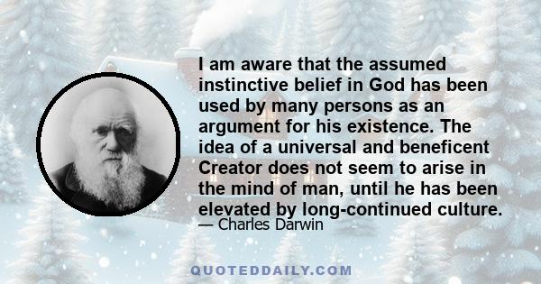 I am aware that the assumed instinctive belief in God has been used by many persons as an argument for his existence. The idea of a universal and beneficent Creator does not seem to arise in the mind of man, until he