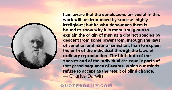 I am aware that the conclusions arrived at in this work will be denounced by some as highly irreligious; but he who denounces them is bound to show why it is more irreligious to explain the origin of man as a distinct