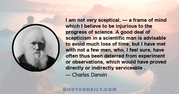 I am not very sceptical, — a frame of mind which I believe to be injurious to the progress of science. A good deal of scepticism in a scientific man is advisable to avoid much loss of time, but I have met with not a few 