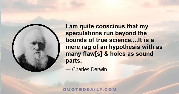 I am quite conscious that my speculations run beyond the bounds of true science....It is a mere rag of an hypothesis with as many flaw[s] & holes as sound parts.