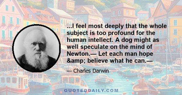 ...I feel most deeply that the whole subject is too profound for the human intellect. A dog might as well speculate on the mind of Newton.— Let each man hope & believe what he can.—