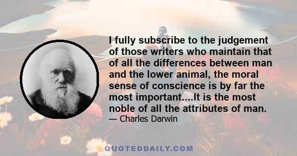 I fully subscribe to the judgement of those writers who maintain that of all the differences between man and the lower animal, the moral sense of conscience is by far the most important....It is the most noble of all